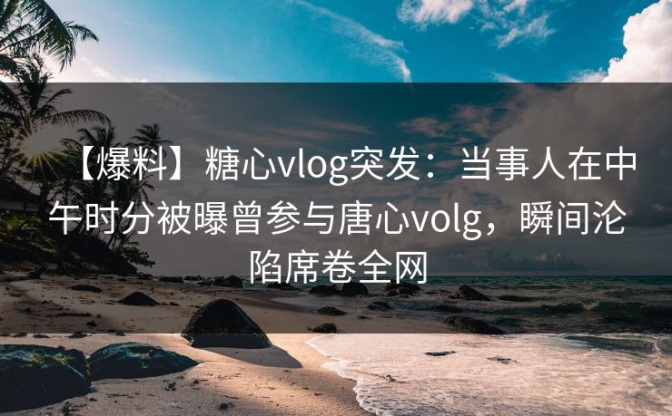 【爆料】糖心vlog突发：当事人在中午时分被曝曾参与唐心volg，瞬间沦陷席卷全网