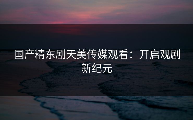 国产精东剧天美传媒观看：开启观剧新纪元