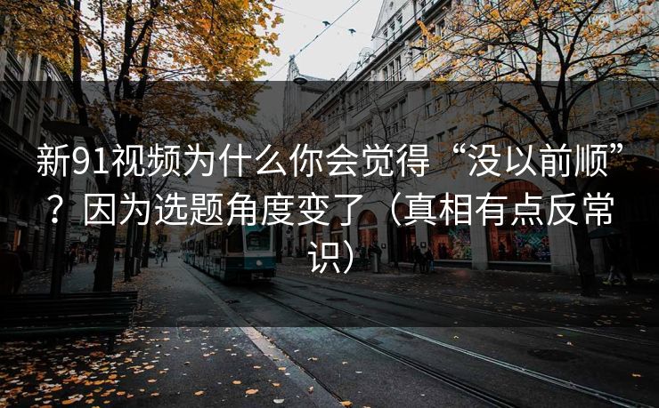 新91视频为什么你会觉得“没以前顺”？因为选题角度变了（真相有点反常识）