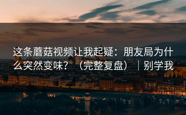 这条蘑菇视频让我起疑：朋友局为什么突然变味？（完整复盘）｜别学我