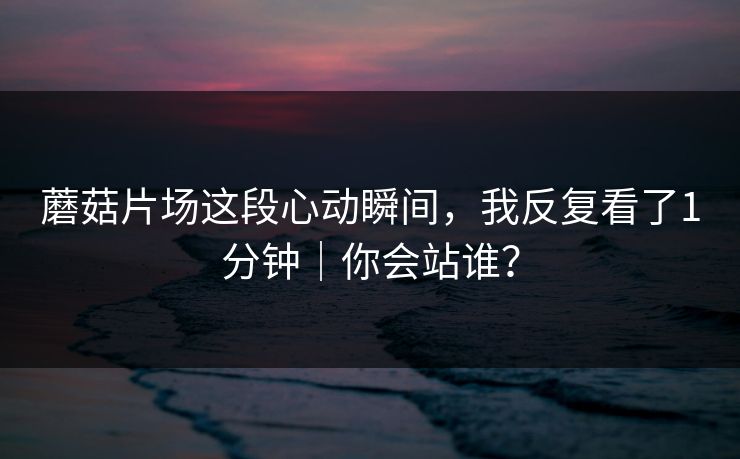蘑菇片场这段心动瞬间，我反复看了1分钟｜你会站谁？