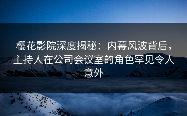 樱花影院深度揭秘：内幕风波背后，主持人在公司会议室的角色罕见令人意外