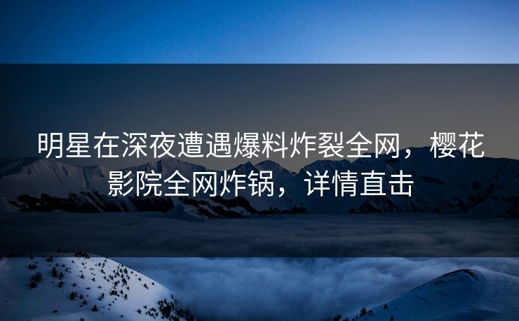 明星在深夜遭遇爆料炸裂全网，樱花影院全网炸锅，详情直击