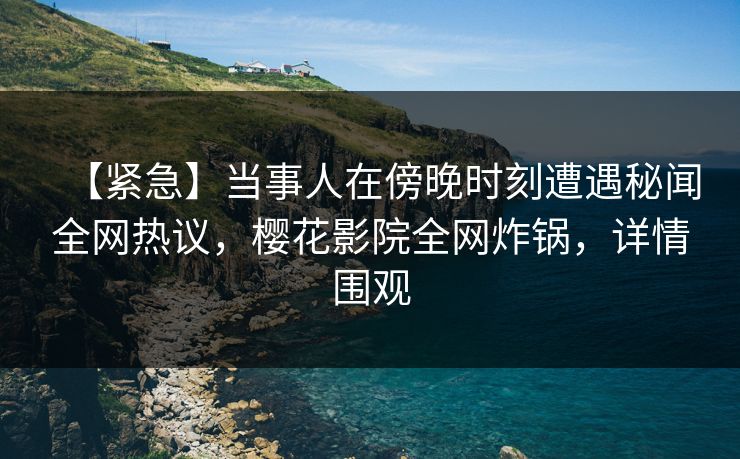 【紧急】当事人在傍晚时刻遭遇秘闻全网热议，樱花影院全网炸锅，详情围观