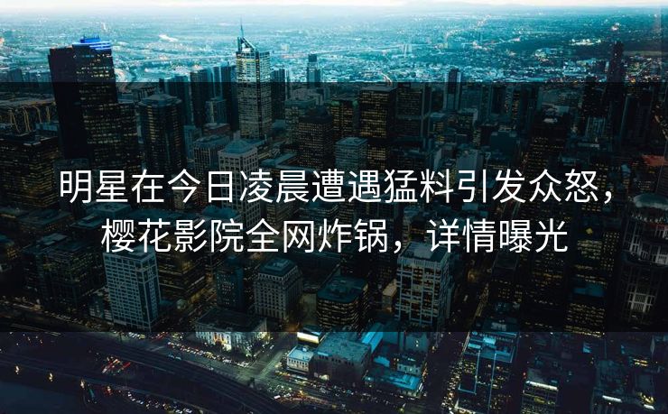 明星在今日凌晨遭遇猛料引发众怒，樱花影院全网炸锅，详情曝光