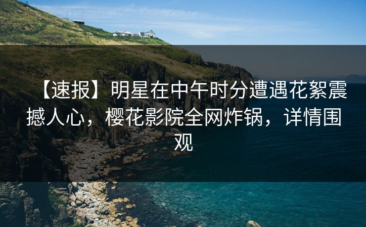 【速报】明星在中午时分遭遇花絮震撼人心，樱花影院全网炸锅，详情围观