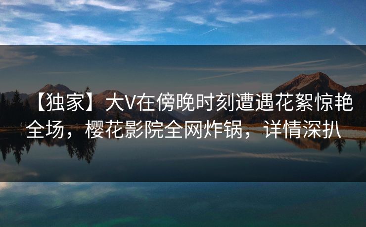 【独家】大V在傍晚时刻遭遇花絮惊艳全场，樱花影院全网炸锅，详情深扒