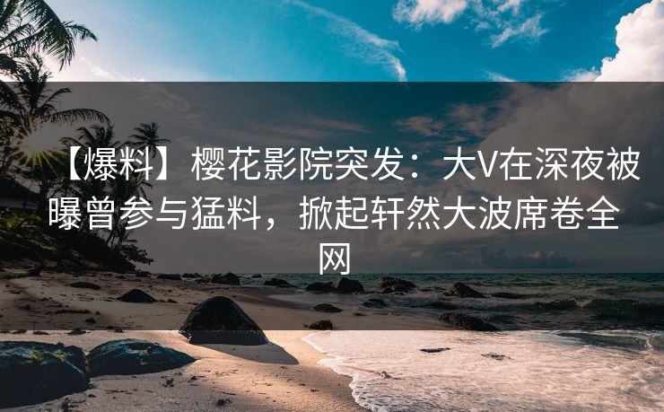 【爆料】樱花影院突发：大V在深夜被曝曾参与猛料，掀起轩然大波席卷全网