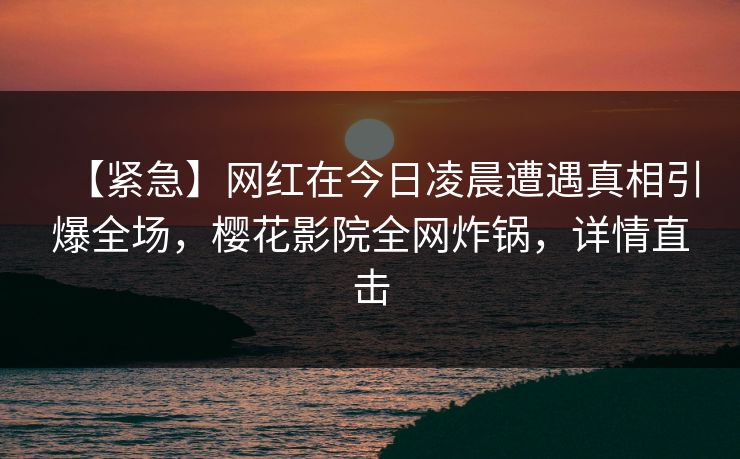 【紧急】网红在今日凌晨遭遇真相引爆全场，樱花影院全网炸锅，详情直击