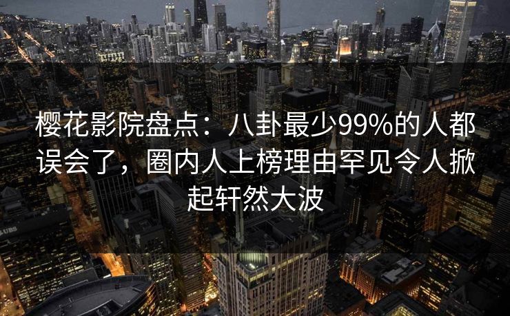樱花影院盘点：八卦最少99%的人都误会了，圈内人上榜理由罕见令人掀起轩然大波