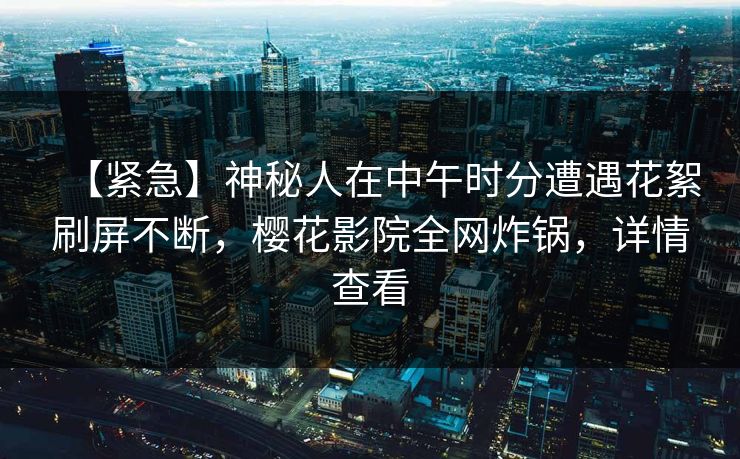 【紧急】神秘人在中午时分遭遇花絮刷屏不断，樱花影院全网炸锅，详情查看