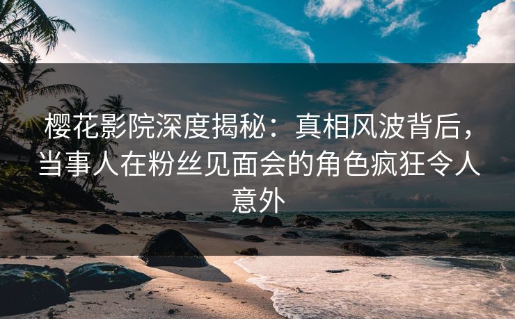樱花影院深度揭秘：真相风波背后，当事人在粉丝见面会的角色疯狂令人意外