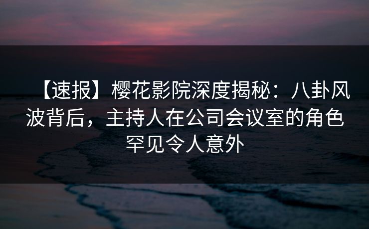 【速报】樱花影院深度揭秘：八卦风波背后，主持人在公司会议室的角色罕见令人意外
