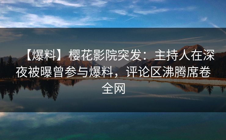 【爆料】樱花影院突发：主持人在深夜被曝曾参与爆料，评论区沸腾席卷全网