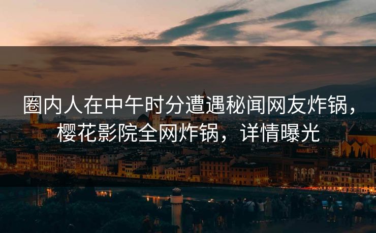圈内人在中午时分遭遇秘闻网友炸锅，樱花影院全网炸锅，详情曝光