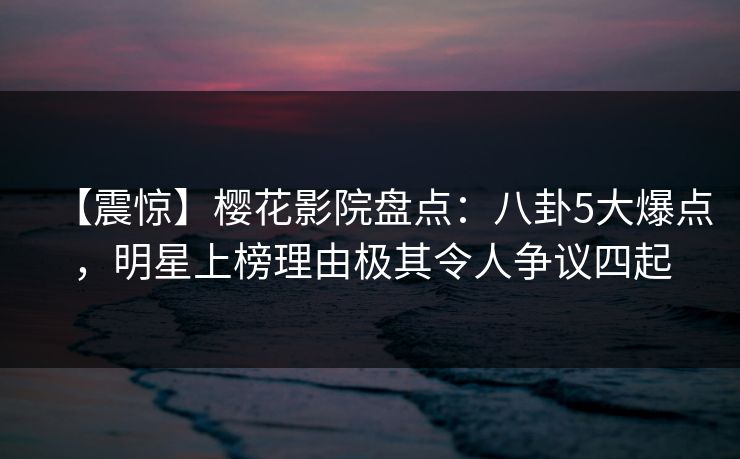 【震惊】樱花影院盘点：八卦5大爆点，明星上榜理由极其令人争议四起