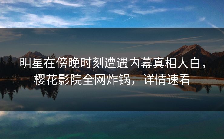 明星在傍晚时刻遭遇内幕真相大白，樱花影院全网炸锅，详情速看