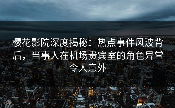 樱花影院深度揭秘：热点事件风波背后，当事人在机场贵宾室的角色异常令人意外