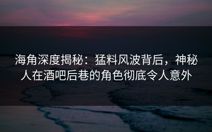 海角深度揭秘：猛料风波背后，神秘人在酒吧后巷的角色彻底令人意外