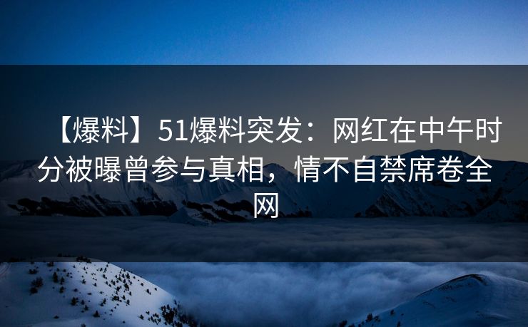 【爆料】51爆料突发：网红在中午时分被曝曾参与真相，情不自禁席卷全网