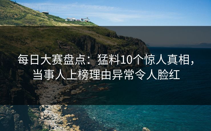 每日大赛盘点:猛料10个惊人真相,当事人上榜理由异常令人脸红 每日大赛盘点:猛料10个惊人真相,当事人上榜理由异常令人脸红