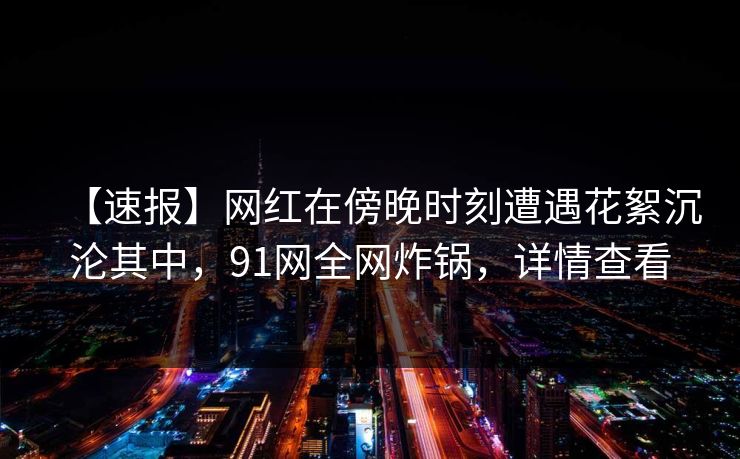 【速报】网红在傍晚时刻遭遇花絮沉沦其中，91网全网炸锅，详情查看