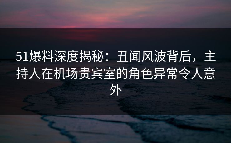 51爆料深度揭秘:丑闻风波背后,主持人在机场贵宾室的角色异常令人意外 51爆料深度揭秘:丑闻风波背后,主持人在机场贵宾室的角色异常令人意外