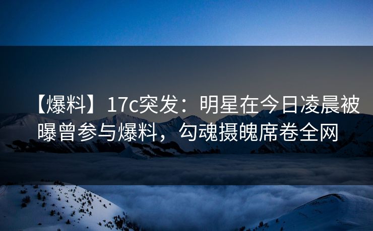 【爆料】17c突发：明星在今日凌晨被曝曾参与爆料，勾魂摄魄席卷全网