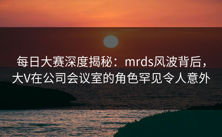 每日大赛深度揭秘：mrds风波背后，大V在公司会议室的角色罕见令人意外