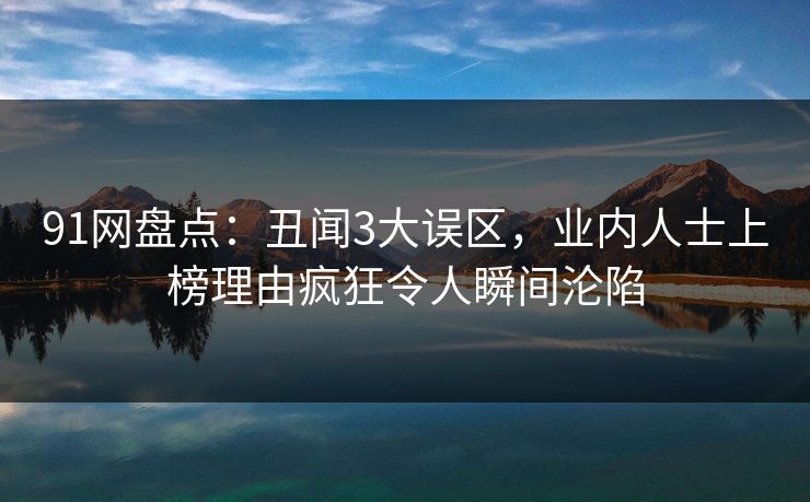 91网盘点：丑闻3大误区，业内人士上榜理由疯狂令人瞬间沦陷