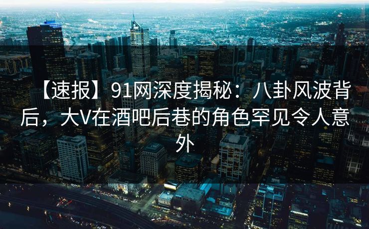 【速报】91网深度揭秘：八卦风波背后，大V在酒吧后巷的角色罕见令人意外