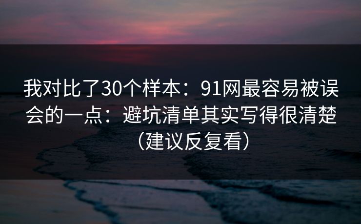 我对比了30个样本：91网最容易被误会的一点：避坑清单其实写得很清楚（建议反复看）