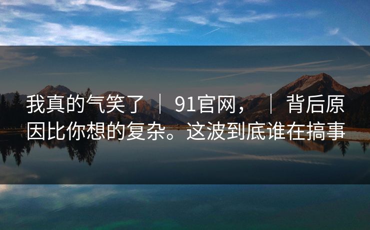 我真的气笑了 | 91官网, | 背后原因比你想的复杂。这波到底谁在搞事 我真的气笑了 | 91官网, | 背后原因比你想的复杂。这波到底谁在搞事