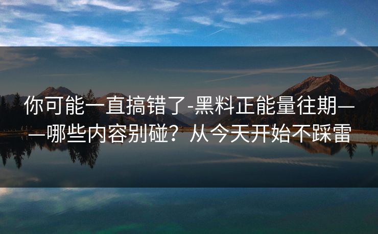 你可能一直搞错了-黑料正能量往期——哪些内容别碰？从今天开始不踩雷