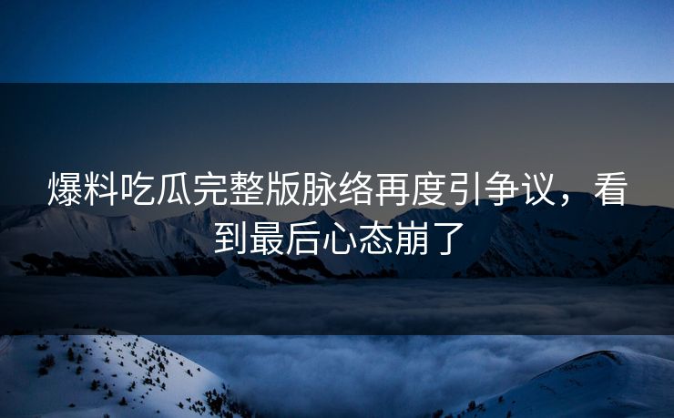 爆料吃瓜完整版脉络再度引争议，看到最后心态崩了