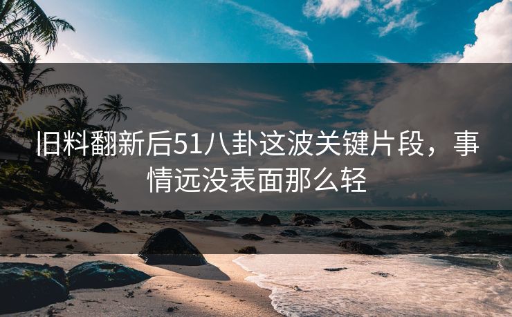 旧料翻新后51八卦这波关键片段，事情远没表面那么轻